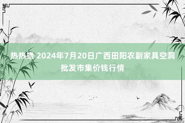 热热撸 2024年7月20日广西田阳农副家具空洞批发市集价钱行情