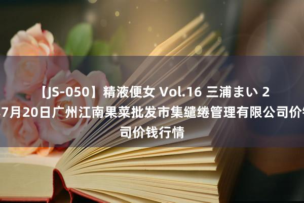 【JS-050】精液便女 Vol.16 三浦まい 2024年7月20日广州江南果菜批发市集缱绻管理有限公司价钱行情