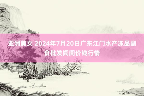 亚洲美女 2024年7月20日广东江门水产冻品副食批发阛阓价钱行情