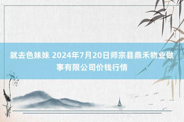 就去色妹妹 2024年7月20日师宗县鼎禾物业做事有限公司价钱行情