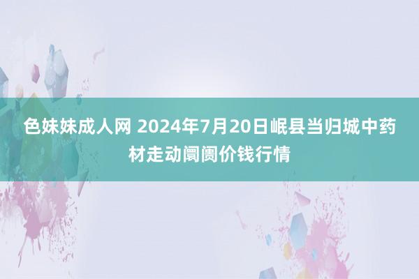 色妹妹成人网 2024年7月20日岷县当归城中药材走动阛阓价钱行情