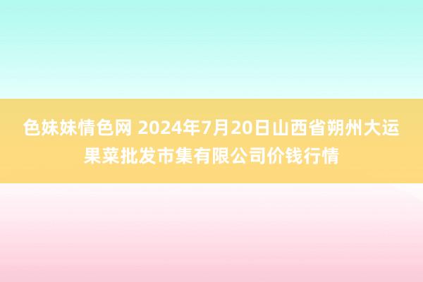 色妹妹情色网 2024年7月20日山西省朔州大运果菜批发市集有限公司价钱行情