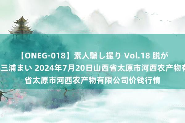 【ONEG-018】素人騙し撮り Vol.18 脱がし屋 美人限定。 三浦まい 2024年7月20日山西省太原市河西农产物有限公司价钱行情