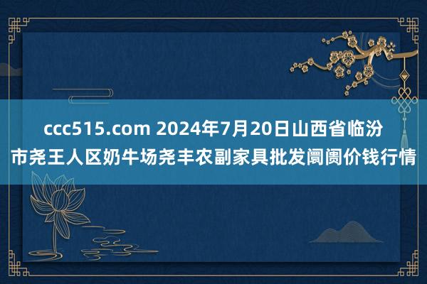 ccc515.com 2024年7月20日山西省临汾市尧王人区奶牛场尧丰农副家具批发阛阓价钱行情