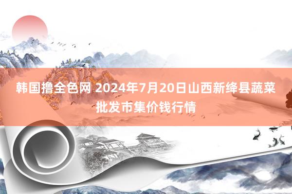 韩国撸全色网 2024年7月20日山西新绛县蔬菜批发市集价钱行情