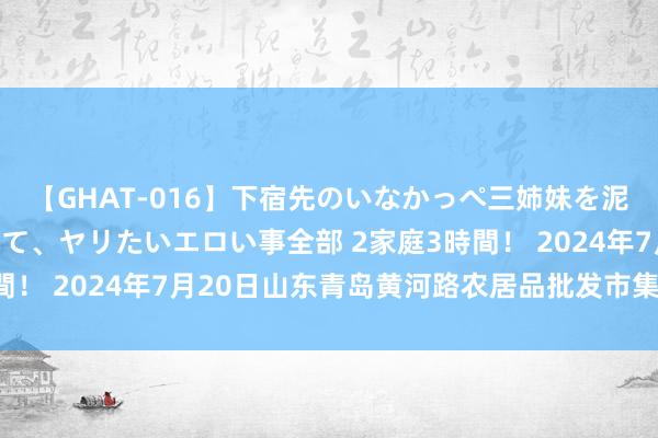 【GHAT-016】下宿先のいなかっぺ三姉妹を泥酔＆淫媚オイルでキメて、ヤリたいエロい事全部 2家庭3時間！ 2024年7月20日山东青岛黄河路农居品批发市集价钱行情