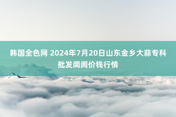 韩国全色网 2024年7月20日山东金乡大蒜专科批发阛阓价钱行情