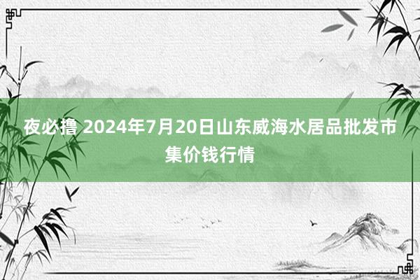 夜必撸 2024年7月20日山东威海水居品批发市集价钱行情