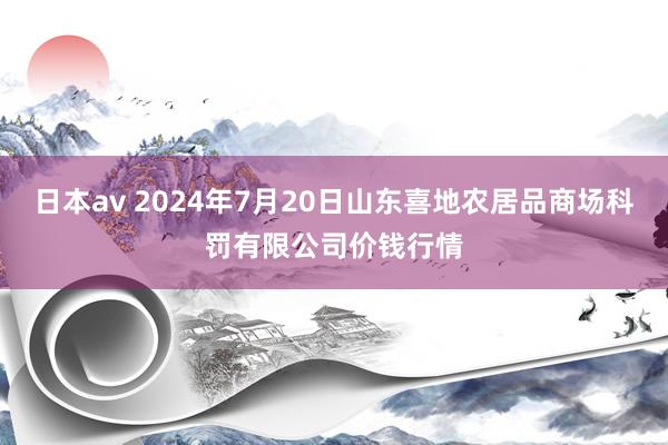 日本av 2024年7月20日山东喜地农居品商场科罚有限公司价钱行情