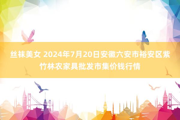 丝袜美女 2024年7月20日安徽六安市裕安区紫竹林农家具批发市集价钱行情