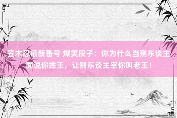 笠木忍最新番号 爆笑段子：你为什么当别东谈主面说你姓王，让别东谈主宰你叫老王！