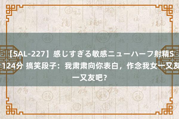 【SAL-227】感じすぎる敏感ニューハーフ射精SEX1124分 搞笑段子：我肃肃向你表白，作念我女一又友吧？