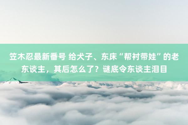 笠木忍最新番号 给犬子、东床“帮衬带娃”的老东谈主，其后怎么了？谜底令东谈主泪目