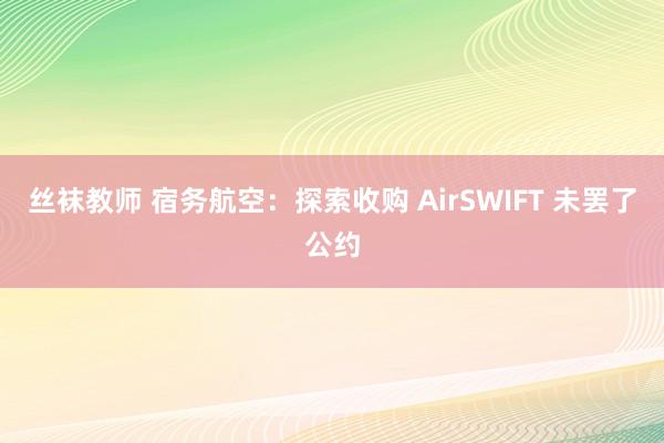 丝袜教师 宿务航空：探索收购 AirSWIFT 未罢了公约