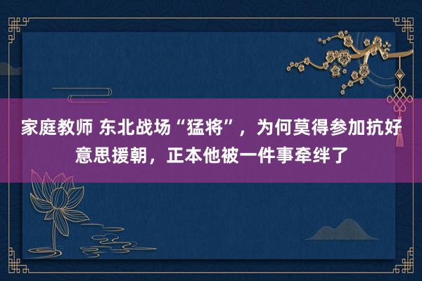 家庭教师 东北战场“猛将”，为何莫得参加抗好意思援朝，正本他被一件事牵绊了