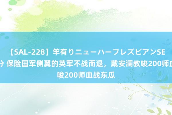 【SAL-228】竿有りニューハーフレズビアンSEX1125分 保险国军侧翼的英军不战而退，戴安澜教唆200师血战东瓜