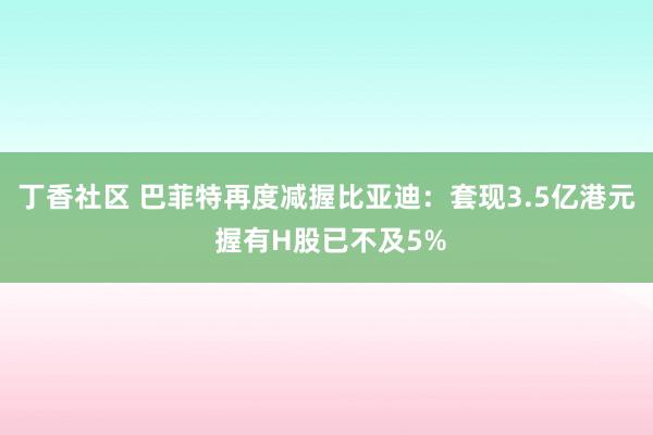 丁香社区 巴菲特再度减握比亚迪：套现3.5亿港元 握有H股已不及5%