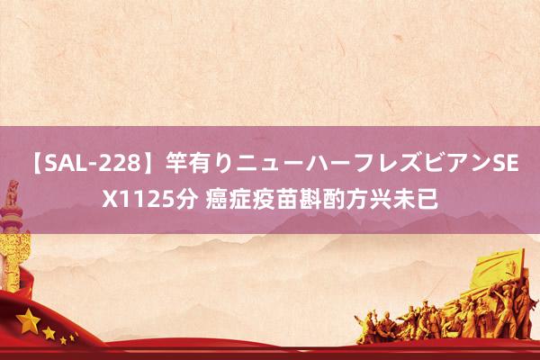 【SAL-228】竿有りニューハーフレズビアンSEX1125分 癌症疫苗斟酌方兴未已