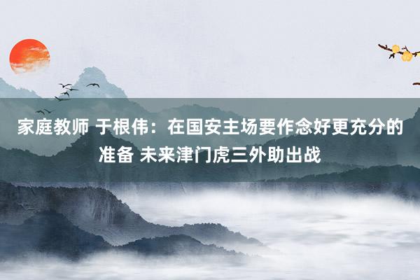 家庭教师 于根伟：在国安主场要作念好更充分的准备 未来津门虎三外助出战