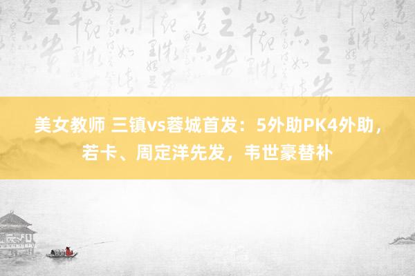 美女教师 三镇vs蓉城首发：5外助PK4外助，若卡、周定洋先发，韦世豪替补