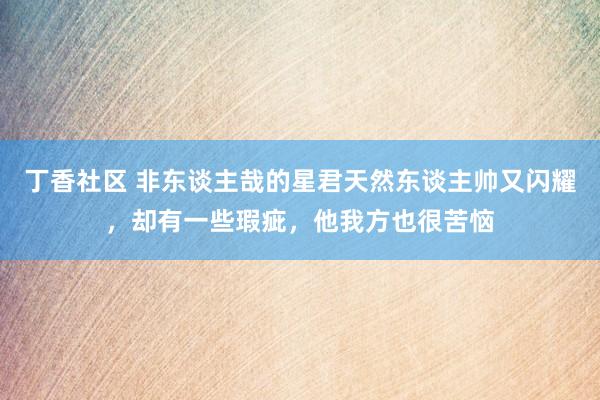 丁香社区 非东谈主哉的星君天然东谈主帅又闪耀，却有一些瑕疵，他我方也很苦恼