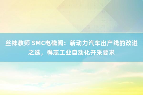 丝袜教师 SMC电磁阀：新动力汽车出产线的改进之选，得志工业自动化开采要求