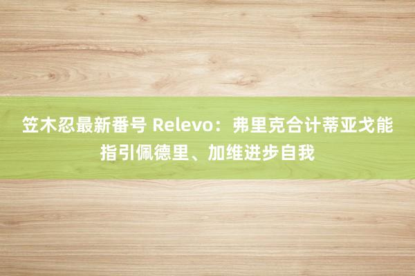 笠木忍最新番号 Relevo：弗里克合计蒂亚戈能指引佩德里、加维进步自我