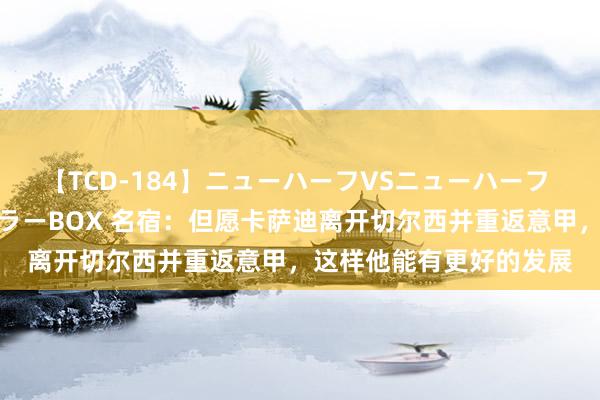 【TCD-184】ニューハーフVSニューハーフ 不純同性肛遊ベストセラーBOX 名宿：但愿卡萨迪离开切尔西并重返意甲，这样他能有更好的发展