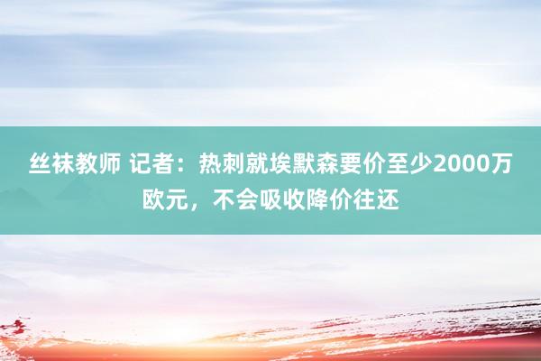 丝袜教师 记者：热刺就埃默森要价至少2000万欧元，不会吸收降价往还