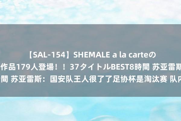 【SAL-154】SHEMALE a la carteの歴史 2 2011～2013 国内作品179人登場！！37タイトルBEST8時間 苏亚雷斯：国安队王人很了了足协杯是淘汰赛 队内伤病问题照实头疼