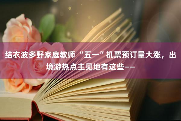 结衣波多野家庭教师 “五一”机票预订量大涨，出境游热点主见地有这些——