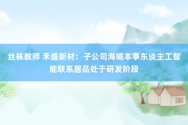 丝袜教师 禾盛新材：子公司海曦本事东谈主工智能联系居品处于研发阶段