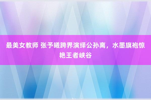 最美女教师 张予曦跨界演绎公孙离，水墨旗袍惊艳王者峡谷