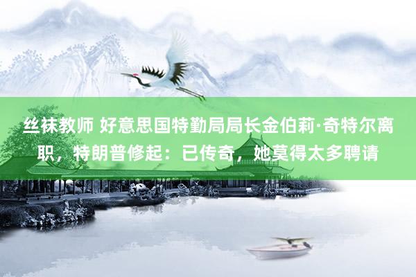 丝袜教师 好意思国特勤局局长金伯莉·奇特尔离职，特朗普修起：已传奇，她莫得太多聘请