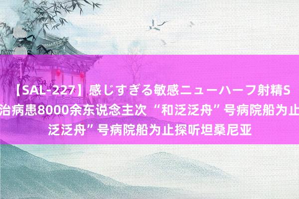 【SAL-227】感じすぎる敏感ニューハーフ射精SEX1124分 调治病患8000余东说念主次 “和泛泛舟”号病院船为止探听坦桑尼亚