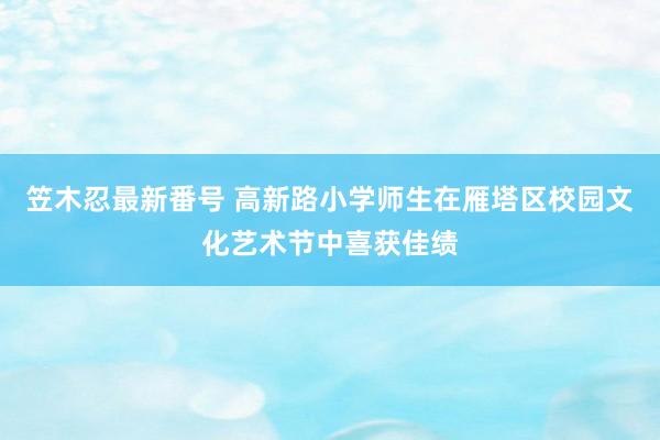 笠木忍最新番号 高新路小学师生在雁塔区校园文化艺术节中喜获佳绩