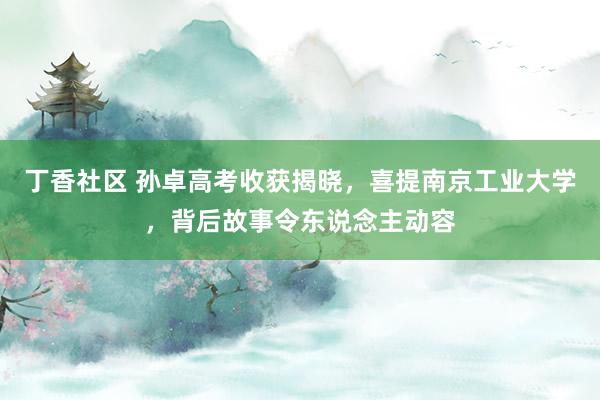 丁香社区 孙卓高考收获揭晓，喜提南京工业大学，背后故事令东说念主动容