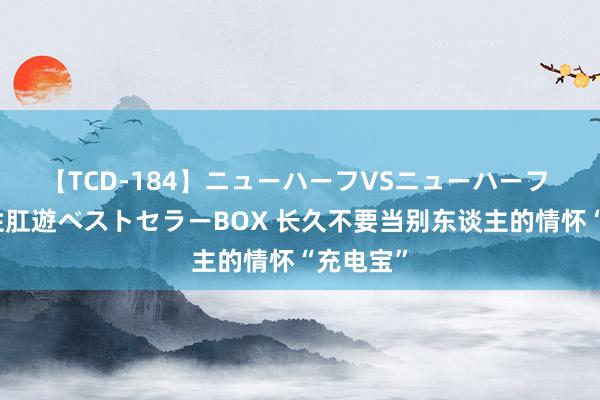 【TCD-184】ニューハーフVSニューハーフ 不純同性肛遊ベストセラーBOX 长久不要当别东谈主的情怀“充电宝”