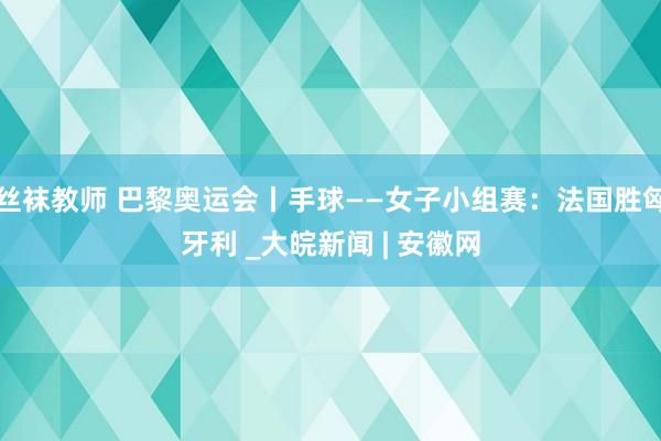 丝袜教师 巴黎奥运会丨手球——女子小组赛：法国胜匈牙利 _大皖新闻 | 安徽网