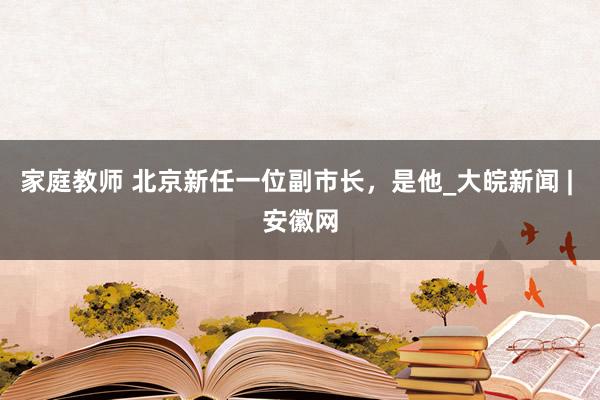 家庭教师 北京新任一位副市长，是他_大皖新闻 | 安徽网