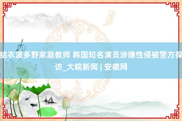 结衣波多野家庭教师 韩国知名演员涉嫌性侵被警方探访_大皖新闻 | 安徽网