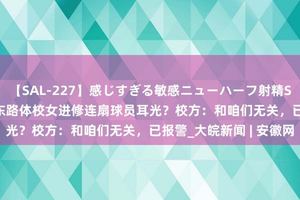 【SAL-227】感じすぎる敏感ニューハーフ射精SEX1124分 南京市中山东路体校女进修连扇球员耳光？校方：和咱们无关，已报警_大皖新闻 | 安徽网