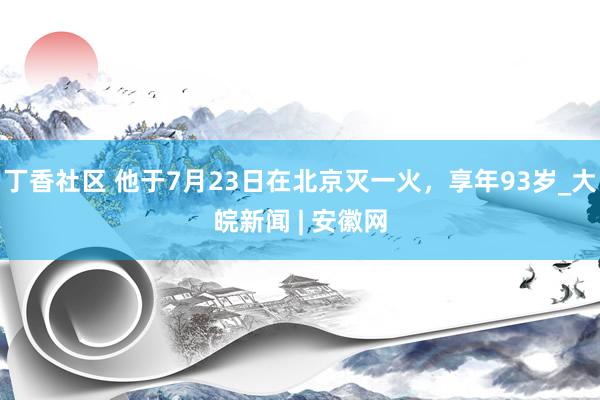 丁香社区 他于7月23日在北京灭一火，享年93岁_大皖新闻 | 安徽网