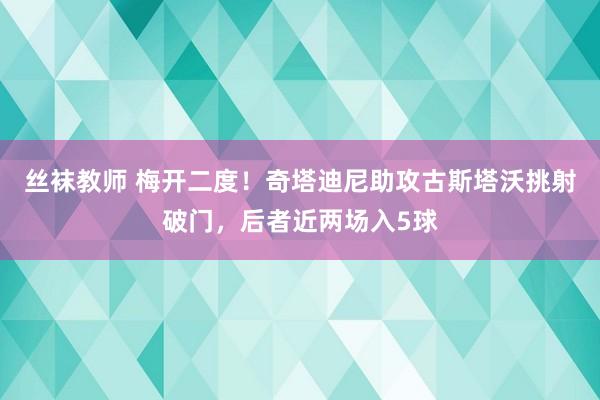 丝袜教师 梅开二度！奇塔迪尼助攻古斯塔沃挑射破门，后者近两场入5球