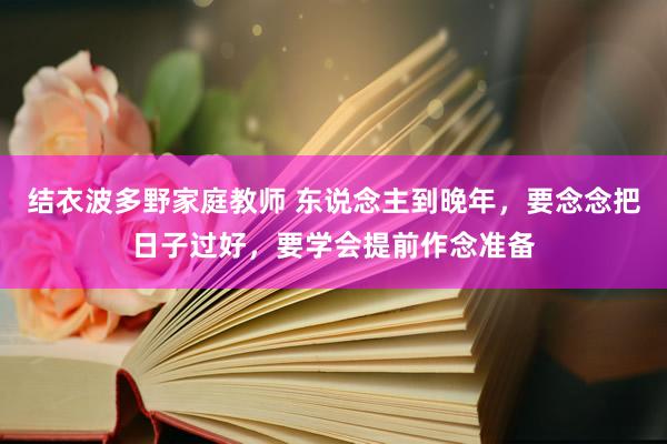 结衣波多野家庭教师 东说念主到晚年，要念念把日子过好，要学会提前作念准备