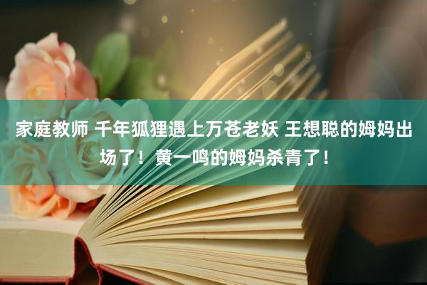 家庭教师 千年狐狸遇上万苍老妖 王想聪的姆妈出场了！黄一鸣的姆妈杀青了！