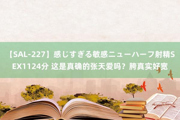 【SAL-227】感じすぎる敏感ニューハーフ射精SEX1124分 这是真确的张天爱吗？胯真实好宽