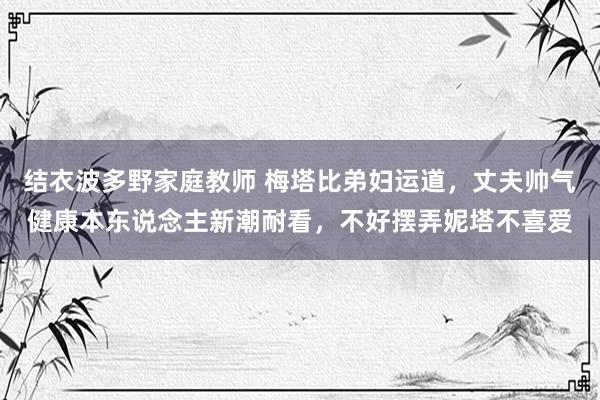 结衣波多野家庭教师 梅塔比弟妇运道，丈夫帅气健康本东说念主新潮耐看，不好摆弄妮塔不喜爱