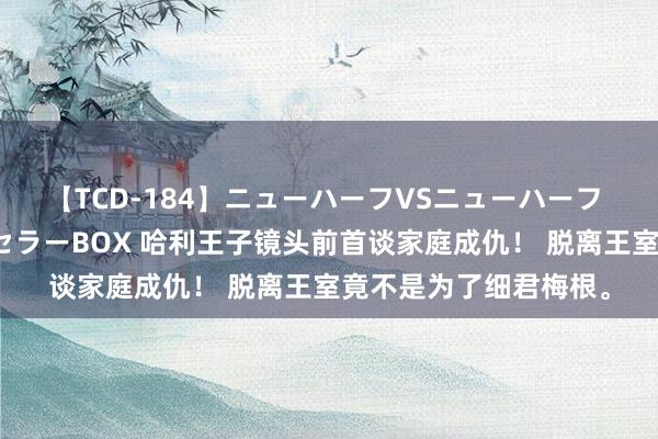 【TCD-184】ニューハーフVSニューハーフ 不純同性肛遊ベストセラーBOX 哈利王子镜头前首谈家庭成仇！ 脱离王室竟不是为了细君梅根。