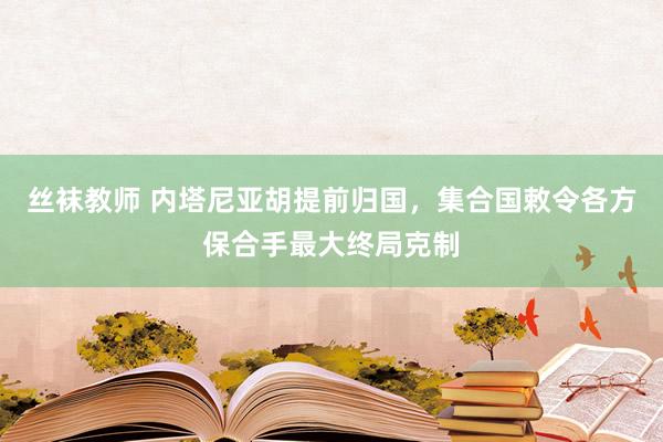 丝袜教师 内塔尼亚胡提前归国，集合国敕令各方保合手最大终局克制